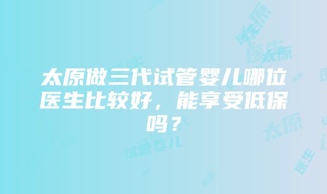 太原做三代试管婴儿哪位医生比较好，能享受低保吗？