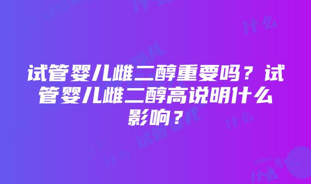 试管婴儿雌二醇重要吗？试管婴儿雌二醇高说明什么影响？