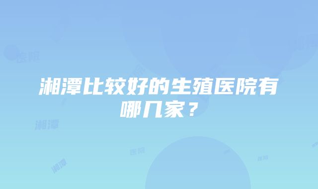 湘潭比较好的生殖医院有哪几家？