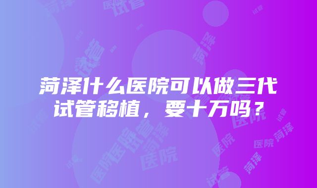 菏泽什么医院可以做三代试管移植，要十万吗？