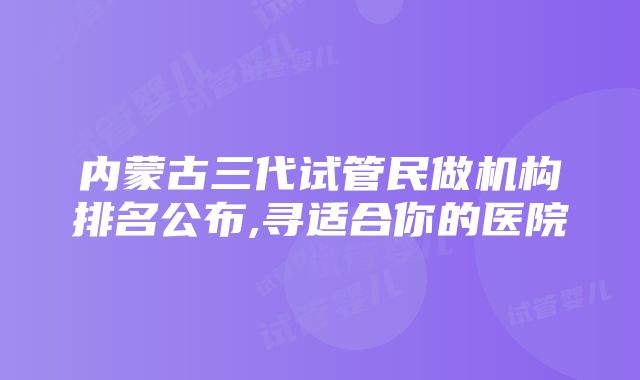 内蒙古三代试管民做机构排名公布,寻适合你的医院