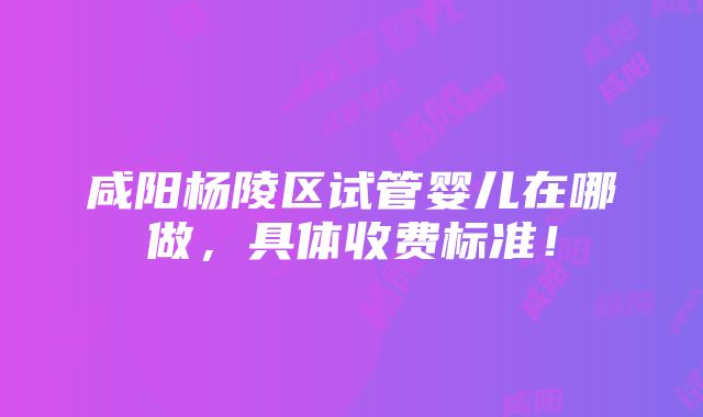 咸阳杨陵区试管婴儿在哪做，具体收费标准！