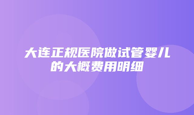 大连正规医院做试管婴儿的大概费用明细