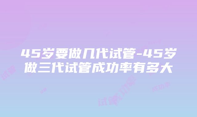 45岁要做几代试管-45岁做三代试管成功率有多大