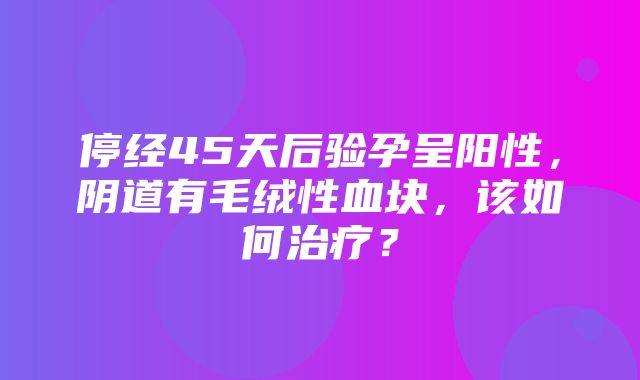 停经45天后验孕呈阳性，阴道有毛绒性血块，该如何治疗？