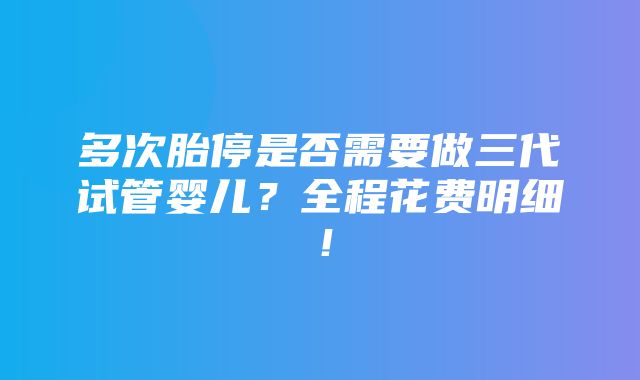 多次胎停是否需要做三代试管婴儿？全程花费明细！