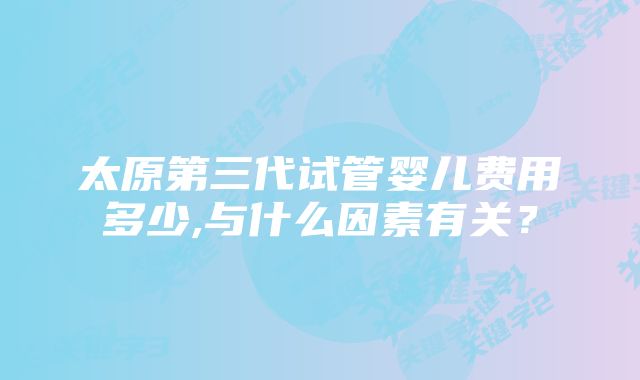 太原第三代试管婴儿费用多少,与什么因素有关？