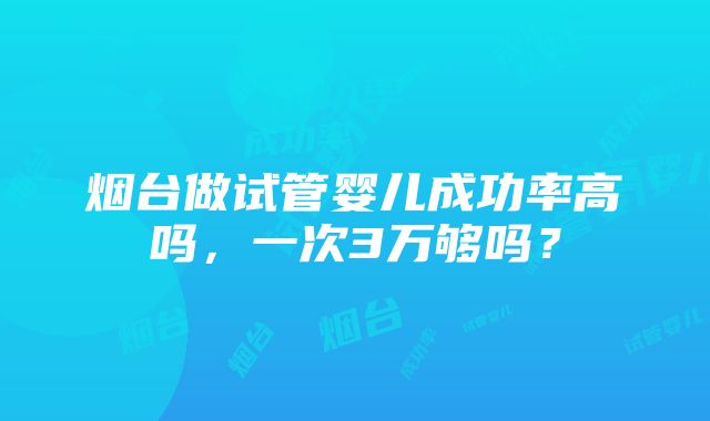 烟台做试管婴儿成功率高吗，一次3万够吗？