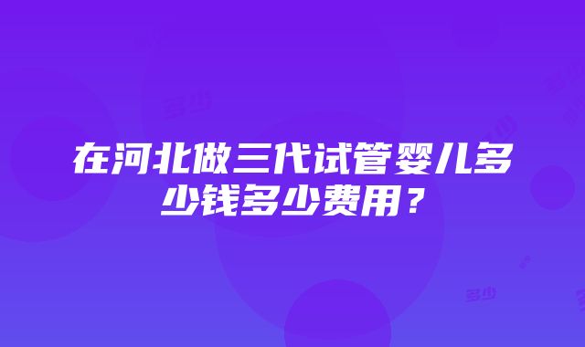 在河北做三代试管婴儿多少钱多少费用？