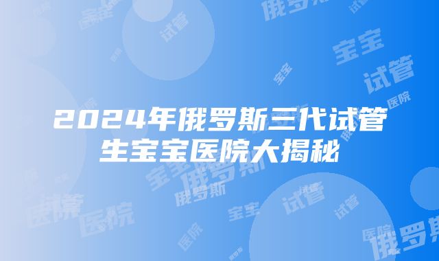 2024年俄罗斯三代试管生宝宝医院大揭秘