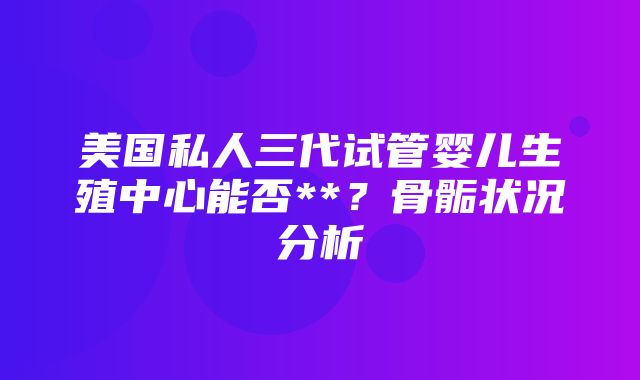 美国私人三代试管婴儿生殖中心能否**？骨骺状况分析