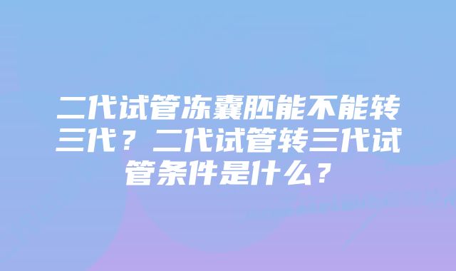 二代试管冻囊胚能不能转三代？二代试管转三代试管条件是什么？