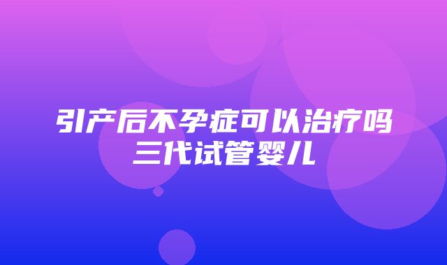 引产后不孕症可以治疗吗三代试管婴儿