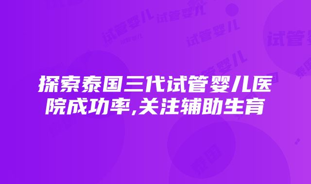 探索泰国三代试管婴儿医院成功率,关注辅助生育