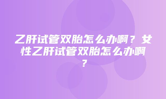 乙肝试管双胎怎么办啊？女性乙肝试管双胎怎么办啊？