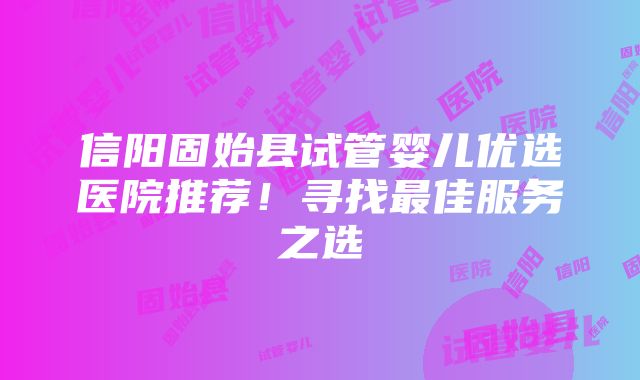 信阳固始县试管婴儿优选医院推荐！寻找最佳服务之选