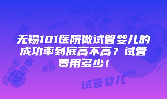 无锡101医院做试管婴儿的成功率到底高不高？试管费用多少！