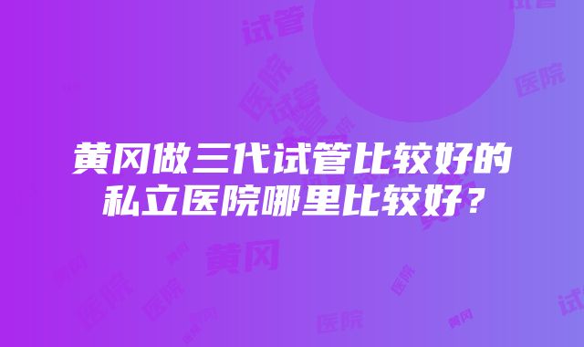 黄冈做三代试管比较好的私立医院哪里比较好？