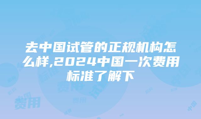 去中国试管的正规机构怎么样,2024中国一次费用标准了解下