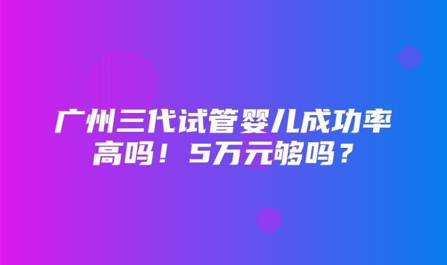 广州三代试管婴儿成功率高吗！5万元够吗？