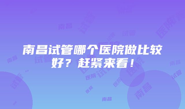 南昌试管哪个医院做比较好？赶紧来看！