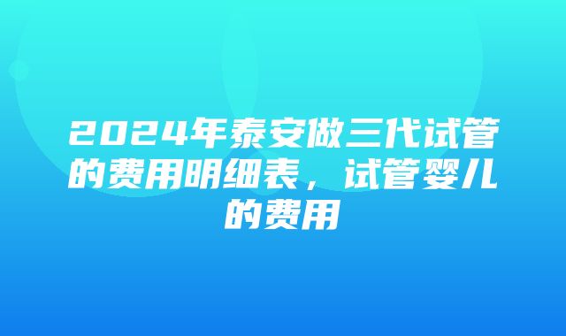 2024年泰安做三代试管的费用明细表，试管婴儿的费用