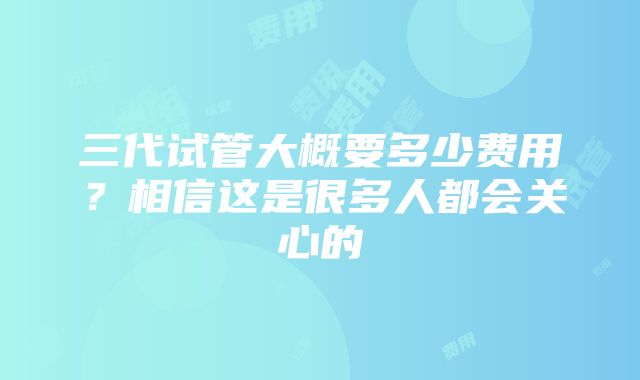 三代试管大概要多少费用？相信这是很多人都会关心的