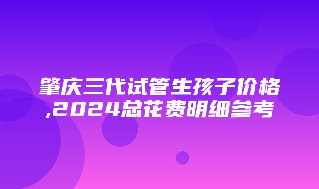 肇庆三代试管生孩子价格,2024总花费明细参考