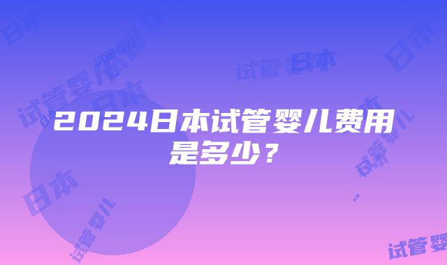 2024日本试管婴儿费用是多少？