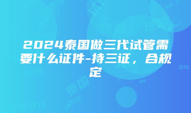 2024泰国做三代试管需要什么证件-持三证，合规定