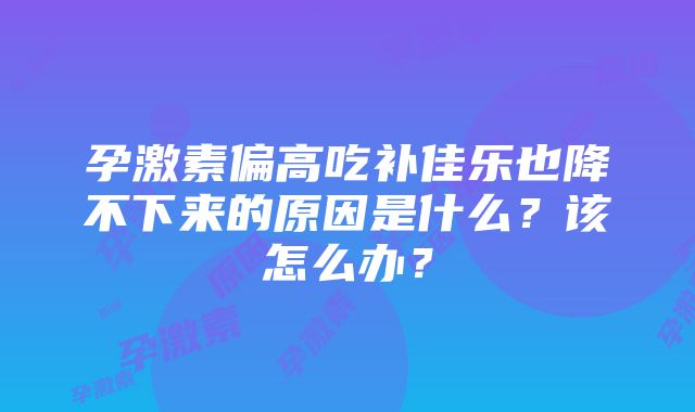 孕激素偏高吃补佳乐也降不下来的原因是什么？该怎么办？