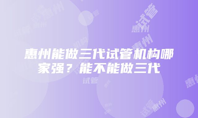 惠州能做三代试管机构哪家强？能不能做三代