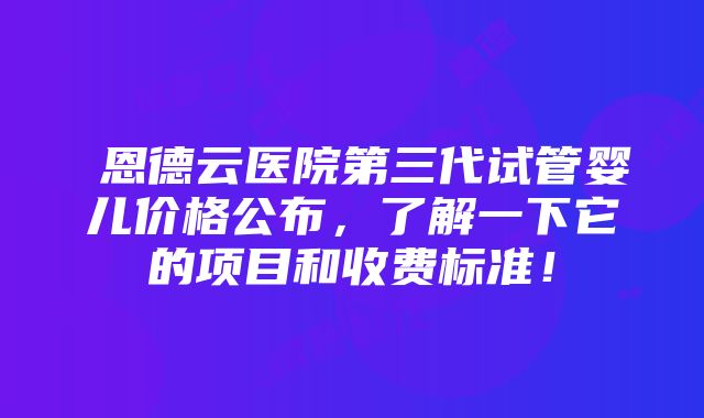 恩德云医院第三代试管婴儿价格公布，了解一下它的项目和收费标准！