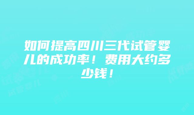 如何提高四川三代试管婴儿的成功率！费用大约多少钱！