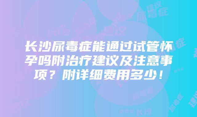 长沙尿毒症能通过试管怀孕吗附治疗建议及注意事项？附详细费用多少！