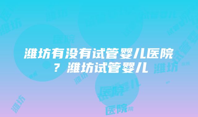 潍坊有没有试管婴儿医院？潍坊试管婴儿