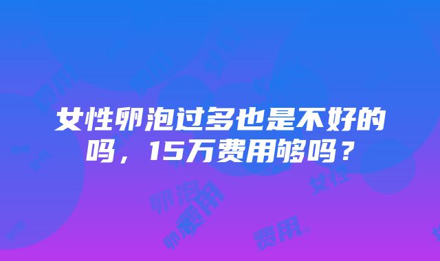 女性卵泡过多也是不好的吗，15万费用够吗？