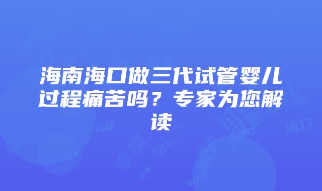 海南海口做三代试管婴儿过程痛苦吗？专家为您解读