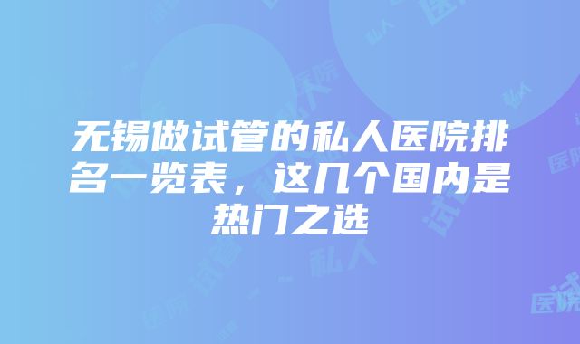 无锡做试管的私人医院排名一览表，这几个国内是热门之选