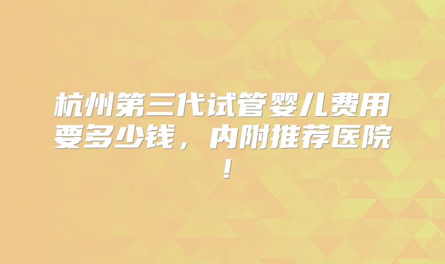 杭州第三代试管婴儿费用要多少钱，内附推荐医院！