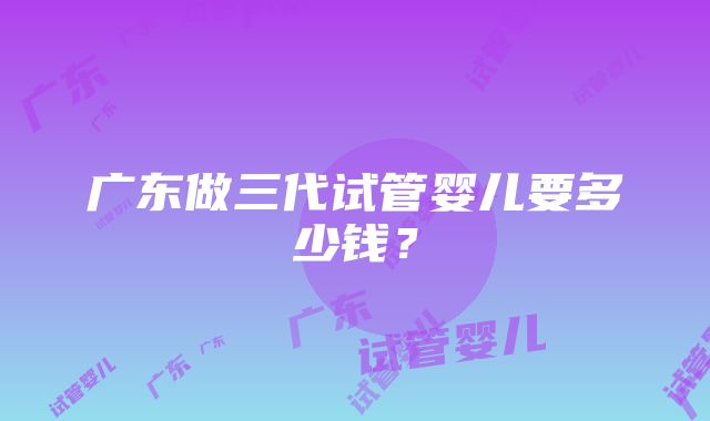 广东做三代试管婴儿要多少钱？