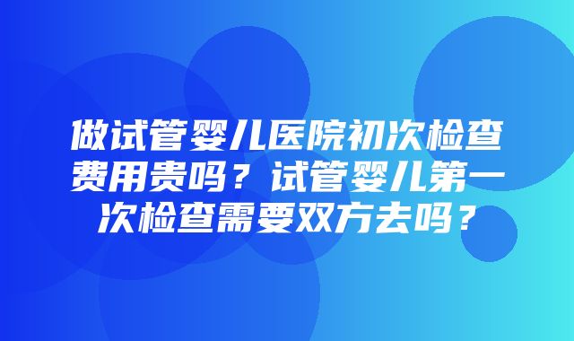 做试管婴儿医院初次检查费用贵吗？试管婴儿第一次检查需要双方去吗？