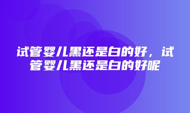 试管婴儿黑还是白的好，试管婴儿黑还是白的好呢