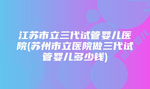 江苏市立三代试管婴儿医院(苏州市立医院做三代试管婴儿多少钱)