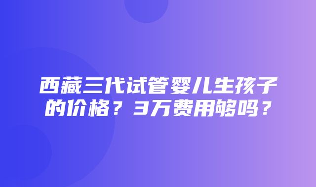 西藏三代试管婴儿生孩子的价格？3万费用够吗？