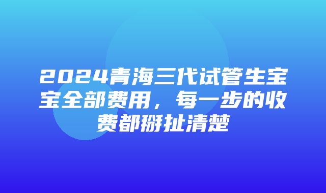 2024青海三代试管生宝宝全部费用，每一步的收费都掰扯清楚