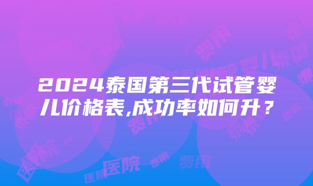 2024泰国第三代试管婴儿价格表,成功率如何升？