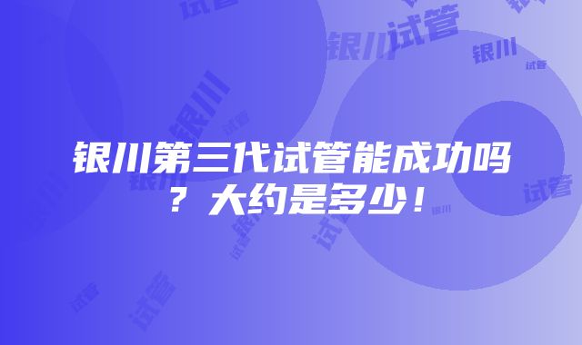 银川第三代试管能成功吗？大约是多少！