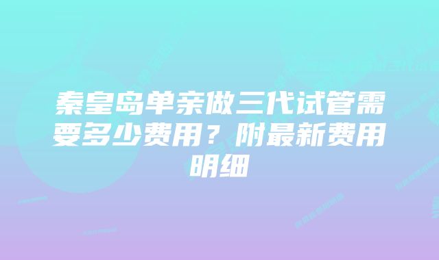 秦皇岛单亲做三代试管需要多少费用？附最新费用明细