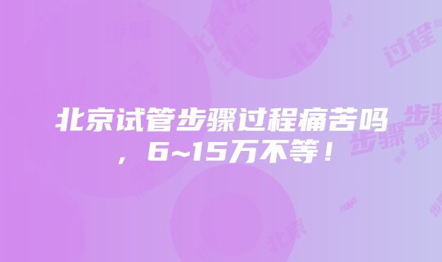 北京试管步骤过程痛苦吗，6~15万不等！